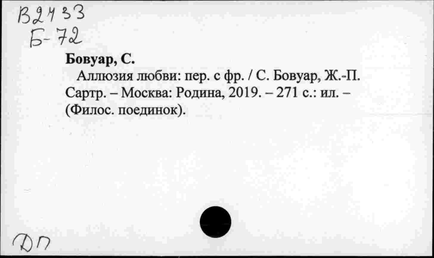 ﻿ЙД'/ЬЗ
Бовуар, С.
Аллюзия любви: пер. с фр. / С. Бовуар, Ж.-П. Сартр. - Москва: Родина, 2019.-271 с.: ил. -(Филос. поединок).
7)0